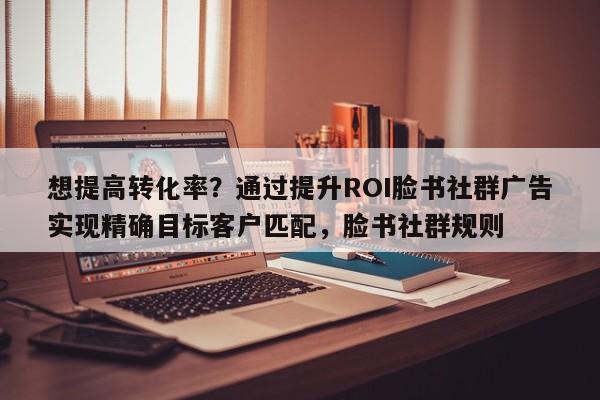 想提高转化率？通过提升ROI脸书社群广告实现精确目标客户匹配，脸书社群规则