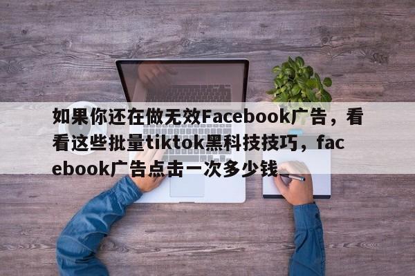 如果你还在做无效Facebook广告，看看这些批量tiktok黑科技技巧，facebook广告点击一次多少钱