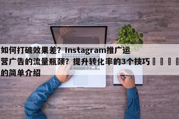 如何打破效果差？Instagram推广运营广告的流量瓶颈？提升转化率的3个技巧🎯的简单介绍