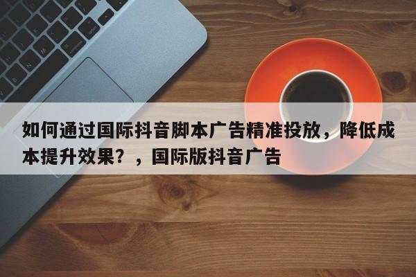 如何通过国际抖音脚本广告精准投放，降低成本提升效果？，国际版抖音广告
