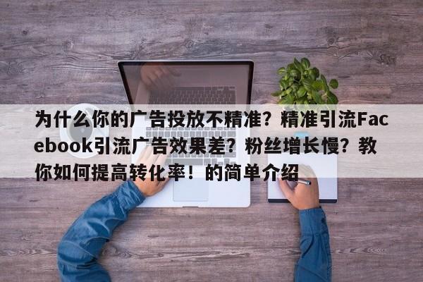 为什么你的广告投放不精准？精准引流Facebook引流广告效果差？粉丝增长慢？教你如何提高转化率！的简单介绍