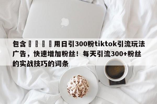 包含💡用日引300粉tiktok引流玩法广告,快速增加粉丝!每天引流300+粉丝的实战技巧的词条