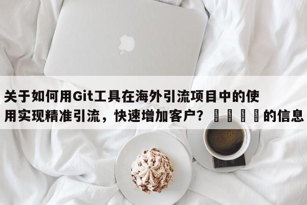 关于如何用Git工具在海外引流项目中的使用实现精准引流,快速增加客户?📈的信息