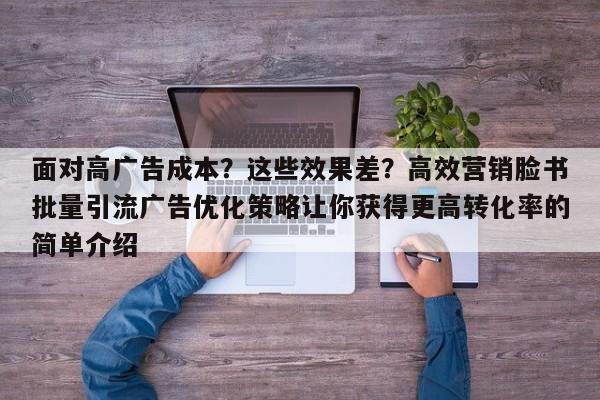 面对高广告成本?这些效果差?高效营销脸书批量引流广告优化策略让你获得更高转化率的简单介绍