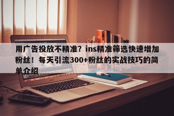用广告投放不精准?ins精准筛选快速增加粉丝!每天引流300+粉丝的实战技巧的简单介绍