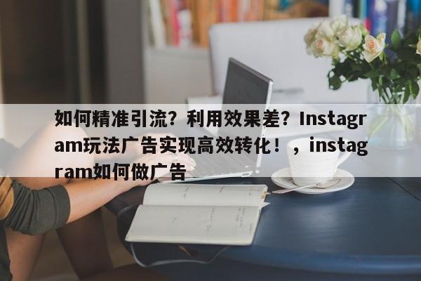 如何精准引流？利用效果差？Instagram玩法广告实现高效转化！，instagram如何做广告