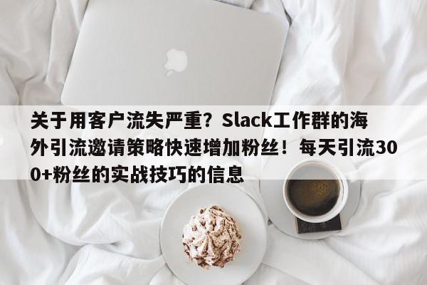 关于用客户流失严重?Slack工作群的海外引流邀请策略快速增加粉丝!每天引流300+粉丝的实战技巧的信息