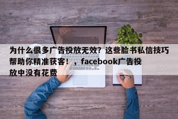 为什么很多广告投放无效?这些脸书私信技巧帮助你精准获客!,facebook广告投放中没有花费