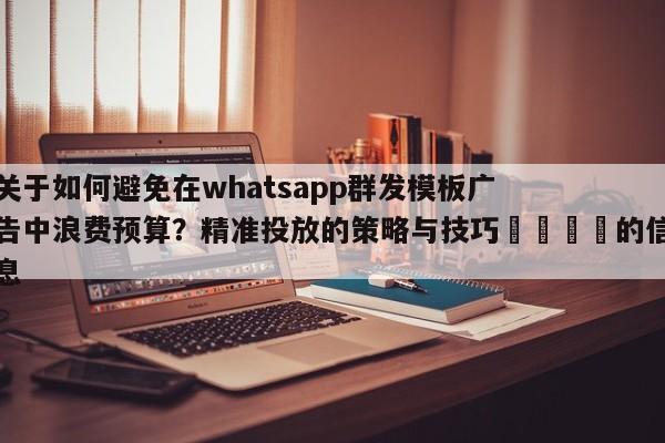 关于如何避免在whatsapp群发模板广告中浪费预算?精准投放的策略与技巧📌的信息