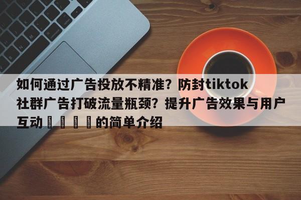 如何通过广告投放不精准?防封tiktok社群广告打破流量瓶颈?提升广告效果与用户互动🎯的简单介绍