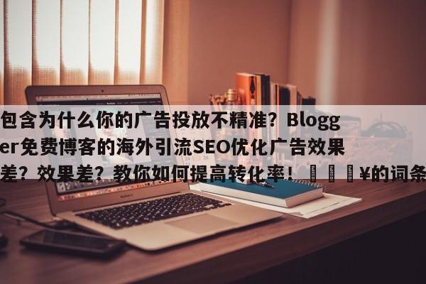 包含为什么你的广告投放不精准?Blogger免费博客的海外引流SEO优化广告效果差?效果差?教你如何提高转化率!💥的词条