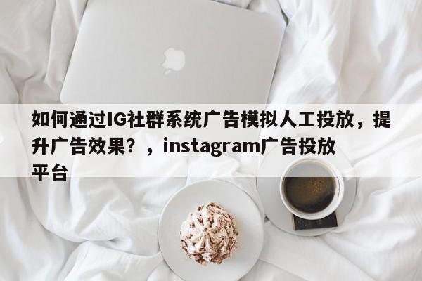 如何通过IG社群系统广告模拟人工投放,提升广告效果?,instagram广告投放平台