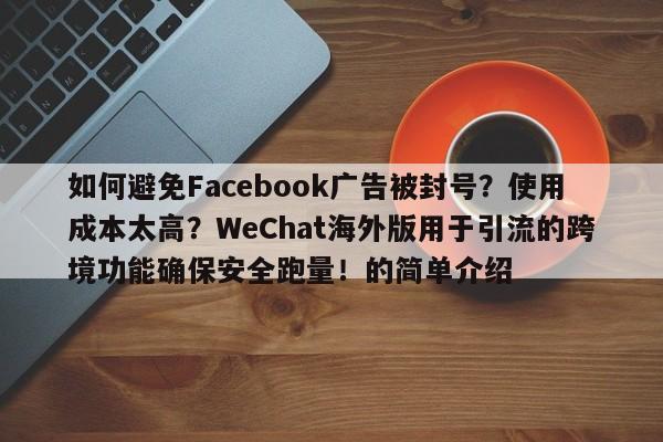 如何避免Facebook广告被封号?使用成本太高?WeChat海外版用于引流的跨境功能确保安全跑量!的简单介绍