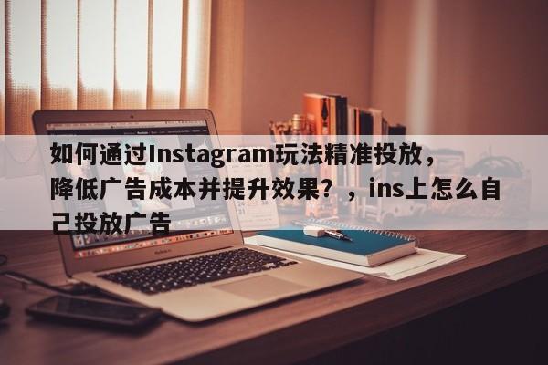 如何通过Instagram玩法精准投放,降低广告成本并提升效果?,ins上怎么自己投放广告