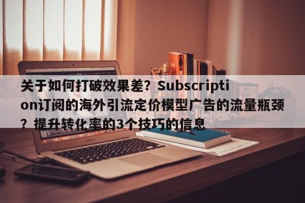 关于如何打破效果差？Subscription订阅的海外引流定价模型广告的流量瓶颈？提升转化率的3个技巧的信息