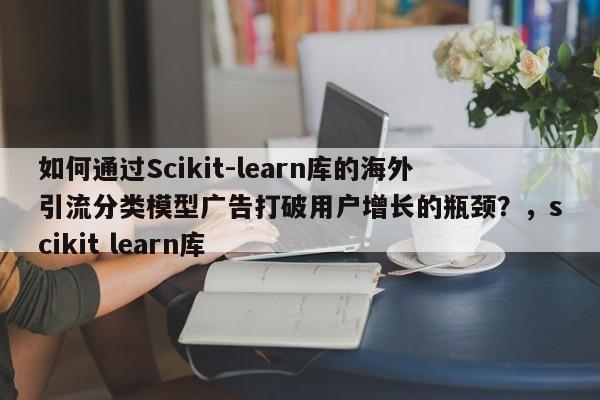 如何通过Scikit-learn库的海外引流分类模型广告打破用户增长的瓶颈?,scikit learn库