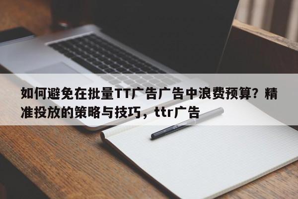 如何避免在批量TT广告广告中浪费预算?精准投放的策略与技巧,ttr广告