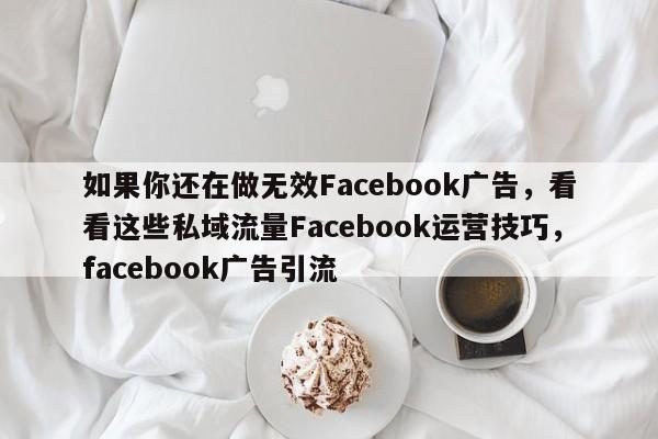 如果你还在做无效Facebook广告，看看这些私域流量Facebook运营技巧，facebook广告引流