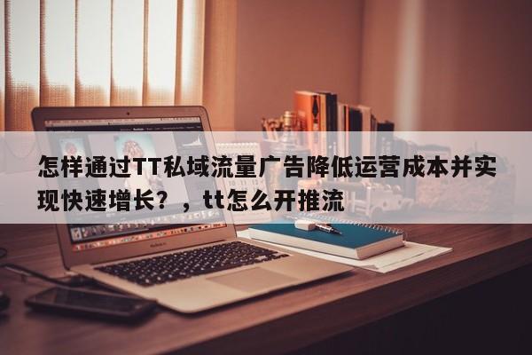 怎样通过TT私域流量广告降低运营成本并实现快速增长?,tt怎么开推流