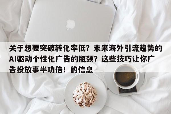 关于想要突破转化率低?未来海外引流趋势的AI驱动个性化广告的瓶颈?这些技巧让你广告投放事半功倍!的信息
