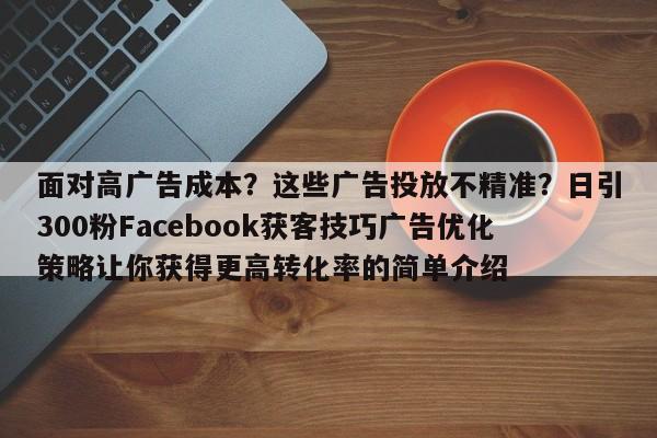面对高广告成本？这些广告投放不精准？日引300粉Facebook获客技巧广告优化策略让你获得更高转化率的简单介绍