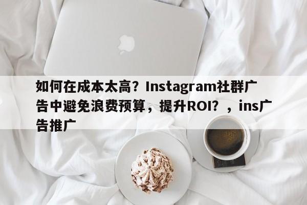如何在成本太高？Instagram社群广告中避免浪费预算，提升ROI？，ins广告推广