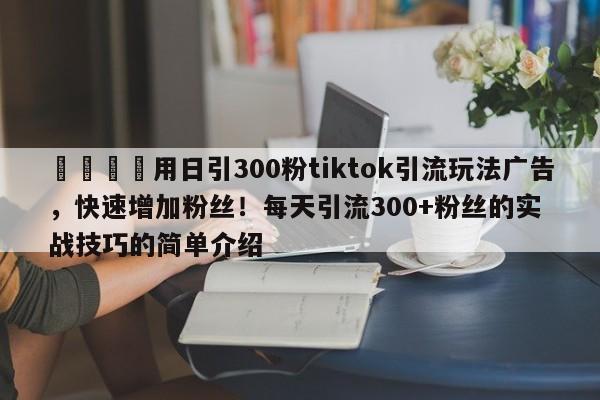 💡用日引300粉tiktok引流玩法广告，快速增加粉丝！每天引流300+粉丝的实战技巧的简单介绍