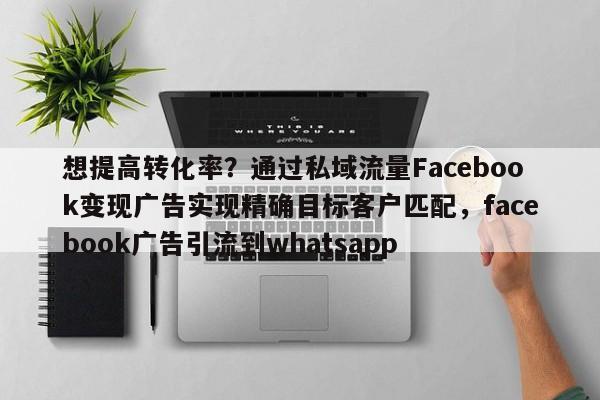 想提高转化率?通过私域流量Facebook变现广告实现精确目标客户匹配,facebook广告引流到whatsapp