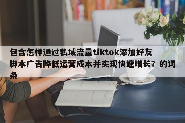 包含怎样通过私域流量tiktok添加好友脚本广告降低运营成本并实现快速增长？的词条
