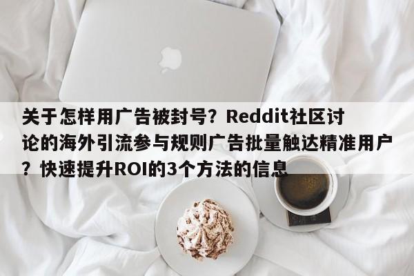 关于怎样用广告被封号？Reddit社区讨论的海外引流参与规则广告批量触达精准用户？快速提升ROI的3个方法的信息