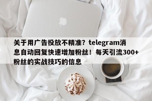 关于用广告投放不精准?telegram消息自动回复快速增加粉丝!每天引流300+粉丝的实战技巧的信息