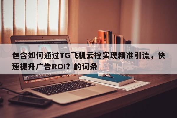包含如何通过TG飞机云控实现精准引流，快速提升广告ROI？的词条