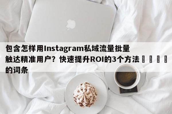 包含怎样用Instagram私域流量批量触达精准用户?快速提升ROI的3个方法📣的词条