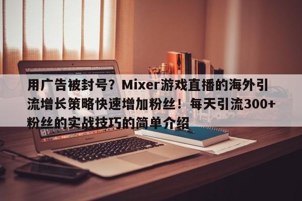 用广告被封号？Mixer游戏直播的海外引流增长策略快速增加粉丝！每天引流300+粉丝的实战技巧的简单介绍