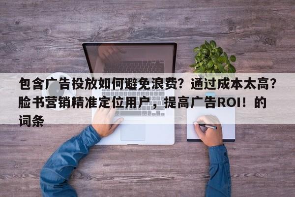 包含广告投放如何避免浪费？通过成本太高？脸书营销精准定位用户，提高广告ROI！的词条