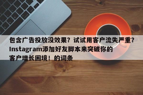 包含广告投放没效果？试试用客户流失严重？Instagram添加好友脚本来突破你的客户增长困境！的词条