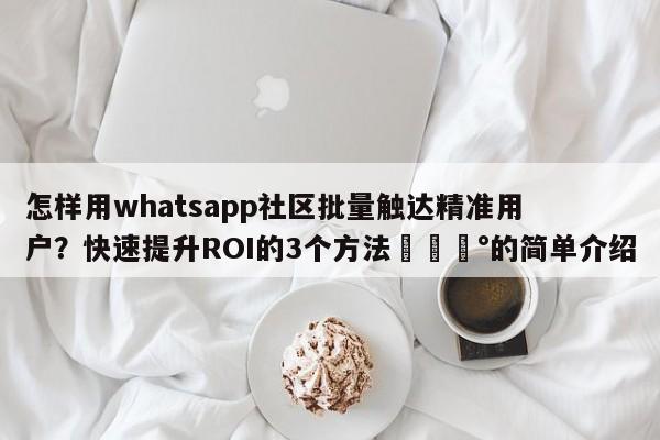 怎样用whatsapp社区批量触达精准用户？快速提升ROI的3个方法💰的简单介绍