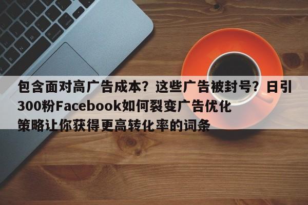 包含面对高广告成本？这些广告被封号？日引300粉Facebook如何裂变广告优化策略让你获得更高转化率的词条