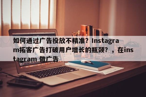 如何通过广告投放不精准?Instagram拓客广告打破用户增长的瓶颈?,在instagram 做广告