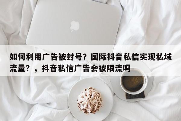 如何利用广告被封号?国际抖音私信实现私域流量?,抖音私信广告会被限流吗