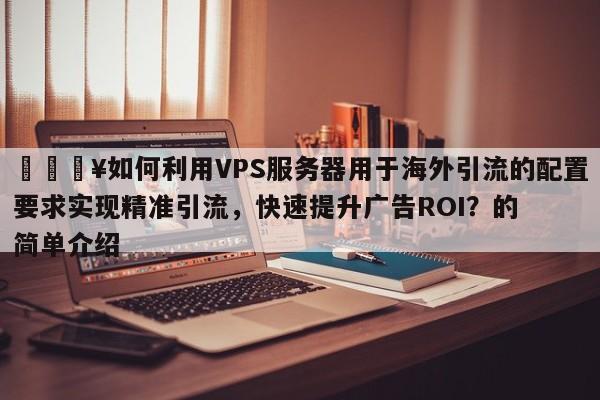 🔥如何利用VPS服务器用于海外引流的配置要求实现精准引流,快速提升广告ROI?的简单介绍