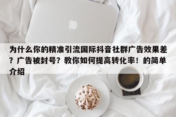 为什么你的精准引流国际抖音社群广告效果差?广告被封号?教你如何提高转化率!的简单介绍