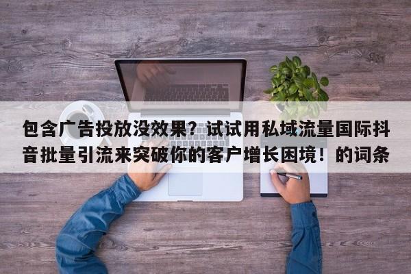 包含广告投放没效果？试试用私域流量国际抖音批量引流来突破你的客户增长困境！的词条