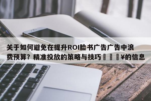 关于如何避免在提升ROI脸书广告广告中浪费预算?精准投放的策略与技巧💥的信息