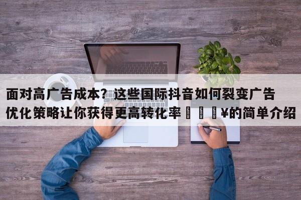 面对高广告成本？这些国际抖音如何裂变广告优化策略让你获得更高转化率🔥的简单介绍