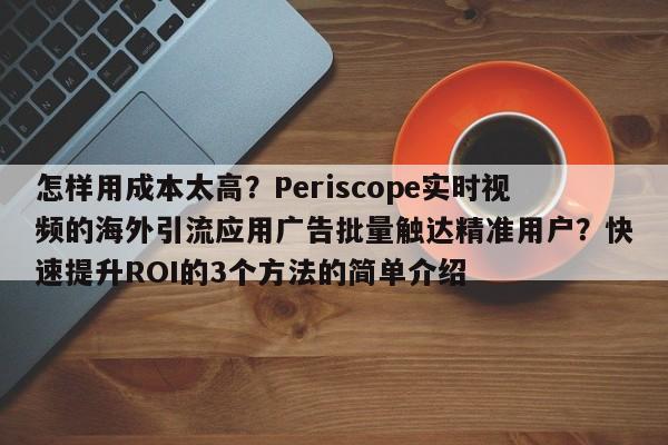 怎样用成本太高？Periscope实时视频的海外引流应用广告批量触达精准用户？快速提升ROI的3个方法的简单介绍