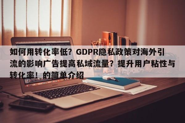 如何用转化率低?GDPR隐私政策对海外引流的影响广告提高私域流量?提升用户粘性与转化率!的简单介绍