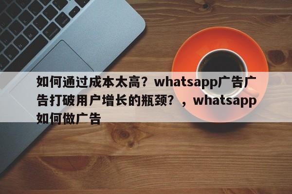 如何通过成本太高?whatsapp广告广告打破用户增长的瓶颈?,whatsapp如何做广告