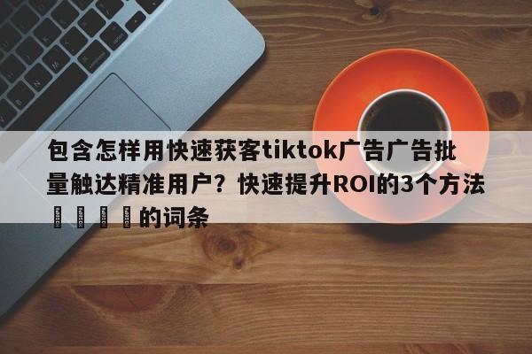 包含怎样用快速获客tiktok广告广告批量触达精准用户？快速提升ROI的3个方法🚀的词条