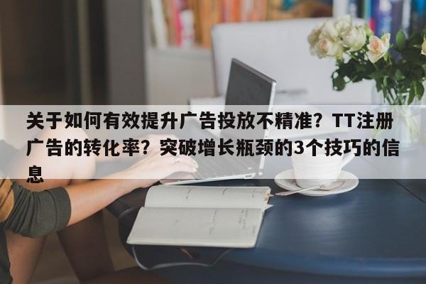 关于如何有效提升广告投放不精准？TT注册广告的转化率？突破增长瓶颈的3个技巧的信息